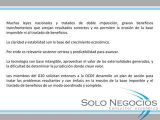 Muchas leyes nacionales y tratados de doble imposición, gravan beneficios transfronterizos que arrojan resultados correctos y no permiten la erosión de la base imponible ni al traslado de beneficios. 
La claridad y estabilidad son la base del crecimiento económico. 
Por ende es relevante sostener certeza y predictibilidad para avanzar. 
La tecnología con base intangible, aprovechan el valor de las externalidades generadas, y la dificultad de determinar la jurisdicción donde crean valor. 
Los miembros del G20 solicitan entonces a la OCDE desarrolle un plan de acción para tratar los problemas resultantes y con énfasis en la erosión de la base imponible y el traslado de beneficios de un modo coordinado y completo.  