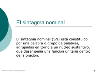 El sintagma nominal El sintagma nominal (SN) está constituido por una palabra o grupo de palabras, agrupadas en torno a un núcleo sustantivo, que desempeña una función unitaria dentro de la oración. 