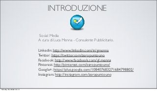 INTRODUZIONE


                            Social Media
                            A cura di Luca Menna - Consulente Pubblicitario.

                            Linkedin: http://www.linkedin.com/in/gmenna
                            Twitter: https://twitter.com/zeropuntouno
                            Facebook: http://www.facebook.com/gl.menna
                            Pinterest: http://pinterest.com/zeropuntouno/
                            Google+: https://plus.google.com/108407683271684798802/
                            Instagram: http://instagram.com/zeropuntouno


Thursday, November 29, 12
 