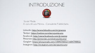 INTRODUZIONE


Social Media
A cura di Luca Menna - Consulente Pubblicitario.

Linkedin: http://www.linkedin.com/in/gmenna
Twitter: https://twitter.com/zeropuntouno
Facebook: http://www.facebook.com/gl.menna
Pinterest: http://pinterest.com/zeropuntouno/
Google+: https://plus.google.com/108407683271684798802/
Instagram: http://instagram.com/zeropuntouno
 