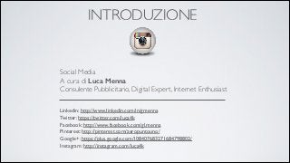 INTRODUZIONE

Social Media 
A cura di Luca Menna
Consulente Pubblicitario, Digital Expert, Internet Enthusiast
Linkedin: http://www.linkedin.com/in/gmenna 
Twitter: https://twitter.com/luca4k 
Facebook: http://www.facebook.com/gl.menna 
Pinterest: http://pinterest.com/zeropuntouno/ 
Google+: https://plus.google.com/108407683271684798802/	

Instagram: http://instagram.com/luca4k

 