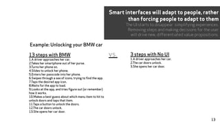 Example: Unlocking your BMW car
3 steps with No UI
1.A driver approaches her car.
2.The car doors unlock.
3.She opens her car door.
13 steps with BMW
1.A driver approaches her car.
2.Takes her smartphone out of her purse.
3.Turns her phone on.
4.Slides to unlock her phone.
5.Enters her passcode into her phone.
6.Swipes through a sea of icons, trying to find the app.
7.Taps the desired app icon.
8.Waits for the app to load.
9.Looks at the app, and tries figure out (or remember)
how it works.
10.Makes a best guess about which menu item to hit to
unlock doors and taps that item.
11.Taps a button to unlock the doors.
12.The car doors unlock.
13.She opens her car door.
vs.
Smart interfaces will adapt to people, rather
than forcing people to adapt to them
The UI starts to disappear simplifying experiences.
Removing steps and making decisions for the user
will drive new, differentiated value propositions.
13
 