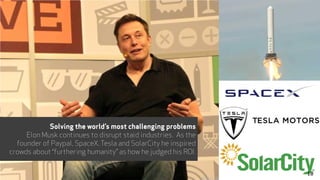 Implications
Solving the world’s most challenging problems
Elon Musk continues to disrupt staid industries. As the
founder of Paypal, SpaceX, Tesla and SolarCity he inspired
crowds about “furthering humanity” as how he judged his ROI.
18
 
