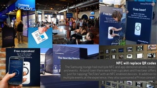 NFC will replace QR codes
The Samsung lounge had multiple NFC and app demonstrations, music,
and events. Around town there were free cupcakes and free beer offers
just for tapping “TecTiles” with an NFC enabled devices. In addition to
multiple events at the experience, they also sponsored a Prince concert.
22
 