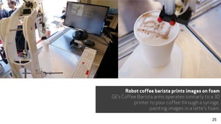 Robot coffee barista prints images on foam
GE’s Coffee Barista arms operates similarly to a 3D
printer to pour coffee through a syringe,
painting images in a latte's foam.
25
 