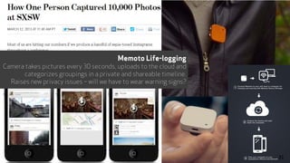 Memoto Life-logging
Camera takes pictures every 30 seconds, uploads to the cloud and
categorizes groupings in a private and shareable timeline.
Raises new privacy issues – will we have to wear warning signs?
31
 