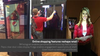 Online shopping features reshape retail
3M hologram enables personalized in-store rep feels human.
Pepsi clear door video display fridge enables engagement opportunity at shelf.
Giant touch-screens will proliferate.
34
 