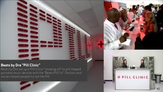 Beats by Dre "Pill Clinic”
Beats by Dre set up a "Pill Clinic" showing off its pill-shaped
portable music devices with the "Beats Pill Fix". Doctors and
nurses helped people try out the Pill.
42
 