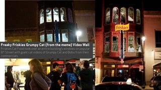 Freaky Friskies Grumpy Cat (from the meme) Video Wall
Friskies Cat Food took over an entire building’s windows on popular
6th Street with giant cat videos of Grumpy Cat and Bobo from their
commercials.
45
 