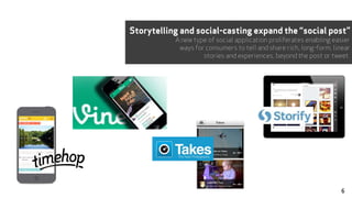 Storytelling and social-casting expand the “social post”
A new type of social application proliferates enabling easier
ways for consumers to tell and share rich, long-form, linear
stories and experiences, beyond the post or tweet.
6
 