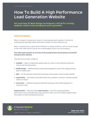 A STRIAGHT NORTH WHITEPAPER	 1
EXECUTIVE SUMMARY
When a company is preparing to invest in a new lead generation website, it should not
underestimate what Web design skills will be needed to build an effective one.
Often, companies focus a great deal of attention on design aesthetics, and not nearly enough
on the many other factors that go into turning website visitors into hot prospects.
This white paper presents an overview of the lead generation characteristics of powerful
lead generation websites.
They fall into five major categories:
1.	Usability — Ways of making the website easy for visitors to find what they need and
interact with the information.
2.	Mobile Design — Website features specifically designed to convert the rapidly growing
base of mobile users.
3.	SEO — On-site elements imperative for gaining strong organic search engine visibility.
4.	Copywriting — Techniques that build interest and confidence, and then motivate website
visitors to inquire.
5.	Conversion — Small but massively important techniques that create large gains in
conversion rates.
Important Note — Because proper lead tracking is crucial for evaluating website
performance and continually improving conversion rates, we have included supplementary
information on lead tracking best practices.
How To Build A High Performance
Lead Generation Website
An overview of Web design techniques critical for turning
website visitors into prospects and customers.
A STRAIGHT NORTH WHITE PAPER
CHICAGO I CHARLOTTE I BALTIMORE I WASHINGTON D.C.
(866) 353-3953
www.straightnorth.com
 