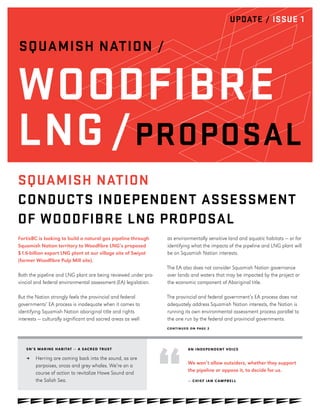 UPDATE / ISSUE 1
SQUAMISH NATION /
WOODFIBRE
LNG /PROPOSAL
CONTINUED ON PAGE 2
SN’S MARINE HABITAT — A SACRED TRUST
≥≥ Herring are coming back into the sound, as are
porpoises, orcas and grey whales. We’re on a
course of action to revitalize Howe Sound and
the Salish Sea.
FortisBC is looking to build a natural gas pipeline through
Squamish Nation territory to Woodfibre LNG’s proposed
$1.6-billion export LNG plant at our village site of Swiyat
(former Woodfibre Pulp Mill site).
Both the pipeline and LNG plant are being reviewed under pro-
vincial and federal environmental assessment (EA) legislation.
But the Nation strongly feels the provincial and federal
governments’ EA process is inadequate when it comes to
identifying Squamish Nation aboriginal title and rights
interests — culturally significant and sacred areas as well
as environmentally sensitive land and aquatic habitats — or for
identifying what the impacts of the pipeline and LNG plant will
be on Squamish Nation interests.
The EA also does not consider Squamish Nation governance
over lands and waters that may be impacted by the project or
the economic component of Aboriginal title.
The provincial and federal government’s EA process does not
adequately address Squamish Nation interests, the Nation is
running its own environmental assessment process parallel to
the one run by the federal and provincial governments.
AN INDEPENDENT VOICE
We won’t allow outsiders, whether they support
the pipeline or oppose it, to decide for us.
— CHIEF IAN CAMPBELL
SQUAMISH NATION
CONDUCTS INDEPENDENT ASSESSMENT
OF WOODFIBRE LNG PROPOSAL
 