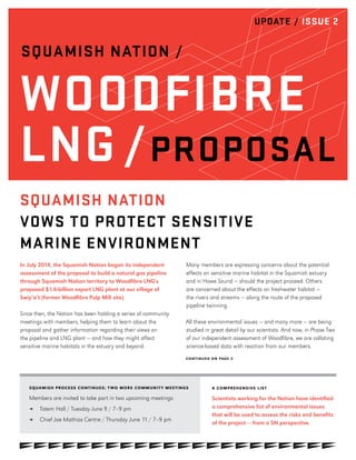 UPDATE / ISSUE 2
SQUAMISH NATION /
WOODFIBRE
LNG /PROPOSAL
CONTINUED ON PAGE 2
SQUAMISH PROCESS CONTINUES; T WO MORE COMMUNIT Y MEETINGS
Members are invited to take part in two upcoming meetings:
≥≥ Totem Hall / Tuesday June 9 / 7–9 pm
≥≥ Chief Joe Mathias Centre / Thursday June 11 / 7–9 pm
In July 2014, the Squamish Nation began its independent
assessment of the proposal to build a natural gas pipeline
through Squamish Nation territory to Woodfibre LNG's
proposed $1.6-billion export LNG plant at our village of
Swiy’a’t (former Woodfibre Pulp Mill site).
Since then, the Nation has been holding a series of community
meetings with members, helping them to learn about the
proposal and gather information regarding their views on
the pipeline and LNG plant — and how they might affect
sensitive marine habitats in the estuary and beyond.
Many members are expressing concerns about the potential
effects on sensitive marine habitat in the Squamish estuary
and in Howe Sound — should the project proceed. Others
are concerned about the effects on freshwater habitat —
the rivers and streams — along the route of the proposed
pipeline twinning.
All these environmental issues — and many more — are being
studied in great detail by our scientists. And now, in Phase Two
of our independent assessment of Woodfibre, we are collating
science-based data with reaction from our members.
A COMPREHENSIVE LIST
Scientists working for the Nation have identified
a comprehensive list of environmental issues
that will be used to assess the risks and benefits
of the project — from a SN perspective.
SQUAMISH NATION
VOWS TO PROTECT SENSITIVE
MARINE ENVIRONMENT
 