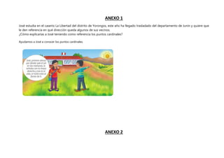 ANEXO 1
José estudia en el caserío La Libertad del distrito de Yorongos, este año ha llegado trasladado del departamento de Junín y quiere que
le den referencia en qué dirección queda algunos de sus vecinos.
¿Cómo explicarías a José teniendo como referencia los puntos cardinales?
Ayudamos a José a conocer los puntos cardinales.
ANEXO 2
 