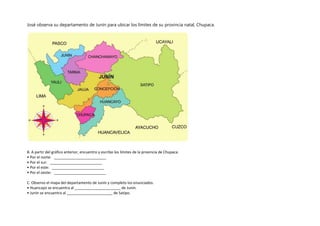 José observa su departamento de Junín para ubicar los límites de su provincia natal, Chupaca.
B. A partir del gráfico anterior, encuentro y escribo los límites de la provincia de Chupaca.
• Por el norte: _________________________
• Por el sur: _________________________
• Por el este: _________________________
• Por el oeste: _________________________
C. Observo el mapa del departamento de Junín y completo los enunciados.
• Huancayo se encuentra al ______________________ de Junín.
• Junín se encuentra al ______________________ de Satipo.
 