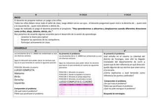 III IV CICLO V CICLO
INICIO
El docente les propone realizar un juego a los niños.
Todos los niños deben mirar todo el salón de clase, luego deben cerrar sus ojos… el docente preguntará quien está a la derecha de … quien está
a la izquierda de… quien está delante o detrás de…
Luego de realizado el juego el docente presenta el propósito. “Hoy aprenderemos a ubicarnos y desplazarnos usando diferentes direcciones
como arriba, abajo, delante, detrás, etc.”
Nos ponemos de acuerdo algunos acuerdos para el desarrollo de la sesión de aprendizaje:
- Levantar la mano para opinar
- Respetar las opiniones de los compañeros
- Participar activamente en clase.
DESARROLLO
III IV° V°
Los estudiantes de la I.E. 00900 han ambientado su aula
con diversos sectores.
Sigue la indicación para poder ubicar los sectores que
hay en el aula teniendo en cuenta la siguiente posición.
POSICION: Mirando a la pizarra
LUEGO COMPLETA
Adelante:
Atrás:
Derecha:
Izquierda:
Comprenden el problema
¿De qué trata el problema?
Pídele que parafrasee el problema.
Se presenta el problema
Los estudiantes de la I.E. 00900 han ambientado su aula
con diversos sectores.
Sigue las indicaciones para poder ubicar los sectores
que hay en el aula teniendo en cuenta las siguientes
posiciones.
POSICION 1: Mirando a la pizarra
POSICION 2: Dando la espalda a la pizarra
POSICION 3: Mirando al campo deportivo
POSICION 4: Mirando a la entrada a la losa
LUEGO COMPLETA EL CUADRO
Se presenta el problema
José estudia en el caserío La Libertad del
distrito de Yorongos, este año ha llegado
trasladado del departamento de Junín y
quiere que le den referencia en qué dirección
queda algunos de sus vecinos que viven cerca
a la escuela.
¿Cómo explicarías a José teniendo como
referencia los puntos cardinales?
Comprenden el problema
¿De qué trata el problema?
Pídele que parafrasee el problema.
¿Qué nos pide averiguar el problema?
Búsqueda de estrategias.
 