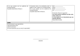(Si es que cuentan con los cuadernos de
autoaprendizaje)
O pueden desarrollar el Anexo 1
El docente invita a los estudiantes abrir la
página 10 del cuaderno de autoaprendizaje.
(Si es que cuentan con los cuadernos de
autoaprendizaje)
O pueden desarrollar el Anexo 2
Este: ______________
Oeste: ________________
Norte: __________________
Sur: __________________
El docente refuerza lo siguiente:
Los cuatro puntos cardinales son fijos: este,
oeste, norte y sur.
La rosa náutica es un instrumento que nos
permite ubicarlos.
Desarrollan el anexo
CIERRE
●Comentamos lo que aprendimos:
¿Qué aprendimos hoy?
¿Cómo lo hicimos?
¿En que situaciones nos va a servir lo aprendido?
_____________________________
DOCENTE
 
