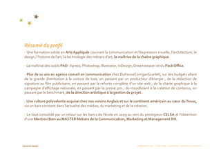 Résumé du proﬁl 
‐ Une formation solide en Arts Appliqués couvrant la communication et l’expression visuelle, l’architecture, le 
design, l’histoire de l’art, la technologie des métiers d’art, la maîtrise de la chaîne graphique. 

‐ La maîtrise des outils PAO : Xpress, Photoshop, Illustrator, InDesign, Dreamweaver et du Pack Oﬃce.  

‐ Plus de 10 ans en agence conseil en communication chez DufresneCorriganScarlett, sur des budgets allant 
de  la  grande  distribution  à  la  voiture  de  luxe,  en  passant  par  un  producteur  d’énergie  ;  de  la  rédaction  de 
signature au ﬁlm publicitaire, en passant par la refonte complète d’un site web ; de la charte graphique à la 
campagne d’aﬃchage nationale, en passant par la presse pro ; du moodboard à la création de contenus, en 
passant par le benchmark, de la direction artistique à la gestion de projet. 

‐ Une culture polyvalente acquise chez nos voisins Anglais et sur le continent américain au cœur du Texas, 
via un bain constant dans l’actualité des médias, du marketing et de la création. 

‐ Le tout consolidé par un retour sur les bancs de l’école en 2009 au sein du prestigieux CELSA et l’obtention 
d’une Mention Bien au MASTER Métiers de la Communication, Marketing et Management RH.     




                                                                                  COMMUNICATION  :  STRATÉGIE  CONCEPTION  RÉDACTION  CRÉATION 
 