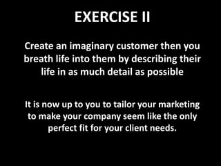 EXERCISE II
Create an imaginary customer then you
breath life into them by describing their
   life in as much detail as possible


It is now up to you to tailor your marketing
 to make your company seem like the only
       perfect fit for your client needs.
 
