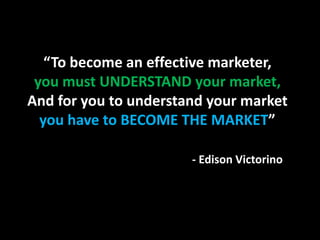 “To become an effective marketer,
 you must UNDERSTAND your market,
And for you to understand your market
  you have to BECOME THE MARKET”

                       - Edison Victorino
 