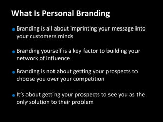 What Is Personal Branding
 Branding is all about imprinting your message into
 your customers minds

 Branding yourself is a key factor to building your
 network of influence

 Branding is not about getting your prospects to
 choose you over your competition

 It’s about getting your prospects to see you as the
 only solution to their problem
 