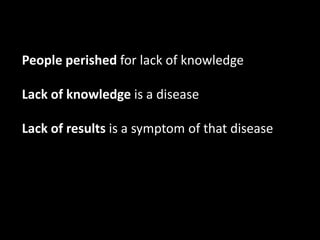People perished for lack of knowledge

Lack of knowledge is a disease

Lack of results is a symptom of that disease
 