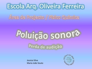 Escola Arq. Oliveira Ferreira Área de Projecto / Físico Química Poluição sonora Perda de audição Jessica Silva  Maria João Souto 