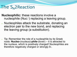 The SN2Reaction
Nucleophilic: these reactions involve a
nucleophile (Nuc:-) replacing a leaving group.
● Nucleophiles attack the substrate, donating an
electron pair to the new bond, and replacing
the leaving group (a substitution).
● Tip: Remember the role of a nucleophile by its Greek
roots: Nucleo-(nucleus)-phile-(lover) – it is attracted to
the nucleus, which is positively charged! Nucleophiles are
therefore negatively charged or strongly δ-.
 