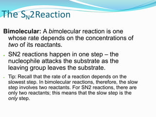 The SN2Reaction
Bimolecular: A bimolecular reaction is one
whose rate depends on the concentrations of
two of its reactants.
● SN2 reactions happen in one step – the
nucleophile attacks the substrate as the
leaving group leaves the substrate.
● Tip: Recall that the rate of a reaction depends on the
slowest step. In bimolecular reactions, therefore, the slow
step involves two reactants. For SN2 reactions, there are
only two reactants; this means that the slow step is the
only step.
 