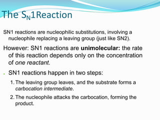 The SN1Reaction
SN1 reactions are nucleophilic substitutions, involving a
nucleophile replacing a leaving group (just like SN2).
However: SN1 reactions are unimolecular: the rate
of this reaction depends only on the concentration
of one reactant.
● SN1 reactions happen in two steps:
1. The leaving group leaves, and the substrate forms a
carbocation intermediate.
2. The nucleophile attacks the carbocation, forming the
product.
 