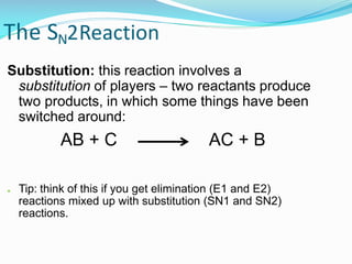 The SN2Reaction
Substitution: this reaction involves a
substitution of players – two reactants produce
two products, in which some things have been
switched around:
AB + C AC + B
● Tip: think of this if you get elimination (E1 and E2)
reactions mixed up with substitution (SN1 and SN2)
reactions.
 