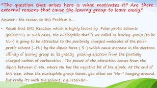 *The question that arises here is what motivates it? Are there
external reasons that cause the leaving group to leave easily?
Answer : the reason to this Problem is….
• Recall that SN1 Reaction which is highly favors by Polar protic solvents
(polar/H+). In such cases, the nucleophile that is we called as leaving-group (to be
Nu-) is going to be attracted to the positively charged molecules of the polar
protic solvent (...H+) by the dipole force ( S-) which cause increase in the electron
affinity of leaving group so its greatly packing electron from the partially
charged carbon of carbocation . The power of the attraction comes from the
dipole between C-Nu, where Nu has the negative bit of the dipole. At the end of
this step, when the nucleophile group leaves, you often see "Nu-" hanging around,
but really it's with the solvent, e.g. H3O+Br-
 