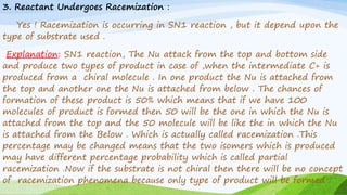 3. Reactant Undergoes Racemization :
Yes ! Racemization is occurring in SN1 reaction , but it depend upon the
type of substrate used .
Explanation: SN1 reaction, The Nu attack from the top and bottom side
and produce two types of product in case of ,when the intermediate C+ is
produced from a chiral molecule . In one product the Nu is attached from
the top and another one the Nu is attached from below . The chances of
formation of these product is 50% which means that if we have 100
molecules of product is formed then 50 will be the one in which the Nu is
attached from the top and the 50 molecule will be like the in which the Nu
is attached from the Below . Which is actually called racemization .This
percentage may be changed means that the two isomers which is produced
may have different percentage probability which is called partial
racemization .Now if the substrate is not chiral then there will be no concept
of racemization phenomena because only type of product will be formed .
 