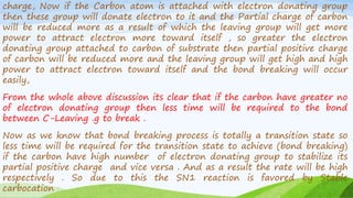charge, Now if the Carbon atom is attached with electron donating group
then these group will donate electron to it and the Partial charge of carbon
will be reduced more as a result of which the leaving group will get more
power to attract electron more toward itself , so greater the electron
donating group attached to carbon of substrate then partial positive charge
of carbon will be reduced more and the leaving group will get high and high
power to attract electron toward itself and the bond breaking will occur
easily,
From the whole above discussion its clear that if the carbon have greater no
of electron donating group then less time will be required to the bond
between C-Leaving .g to break .
Now as we know that bond breaking process is totally a transition state so
less time will be required for the transition state to achieve (bond breaking)
if the carbon have high number of electron donating group to stabilize its
partial positive charge and vice versa . And as a result the rate will be high
respectively . So due to this the SN1 reaction is favored by Stable
carbocation
 