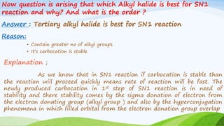 Now question is arising that which Alkyl halide is best for SN1
reaction and why? And what is the order ?
Answer : Tertiary alkyl halide is best for SN1 reaction
Reason:
• Contain greater no of alkyl groups
• It’s carbocation is stable
Explanation ;
As we know that in SN1 reaction if carbocation is stable than
the reaction will proceed quickly means rate of reaction will be fast. The
newly produced carbocation in 1st step of SN1 reaction is in need of
stability and there stability comes by the sigma donation of electron from
the electron donating group (alkyl group ) and also by the hyperconjugation
phenomena in which filled orbital from the electron donation group overlap
 