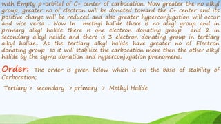 with Empty p-orbital of C+ center of carbocation. Now greater the no alkyl
group, greater no of electron will be donated toward the C+ center and its
positive charge will be reduced and also greater hyperconjugation will occur
and vice versa . Now In methyl halide there is no alkyl group and in
primary alkyl halide there is one electron donating group and 2 in
secondary alkyl halide and there is 3 electron donating group in tertiary
alkyl halide.. As the tertiary alkyl halide have greater no of Electron
donating group so it will stabilize the carbocation more then the other alkyl
halide by the sigma donation and hyperconjugation phenomena.
Order: The order is given below which is on the basis of stability of
Carbocation;
Tertiary > secondary > primary > Methyl Halide
 