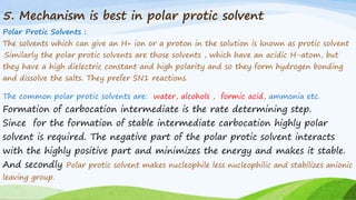 5. Mechanism is best in polar protic solvent
Polar Protic Solvents :
The solvents which can give an H+ ion or a proton in the solution is known as protic solvent
.Similarly the polar protic solvents are those solvents , which have an acidic H-atom, but
they have a high dielectric constant and high polarity and so they form hydrogen bonding
and dissolve the salts. They prefer SN1 reactions.
The common polar protic solvents are: water, alcohols , formic acid, ammonia etc.
Formation of carbocation intermediate is the rate determining step.
Since for the formation of stable intermediate carbocation highly polar
solvent is required. The negative part of the polar protic solvent interacts
with the highly positive part and minimizes the energy and makes it stable.
And secondly Polar protic solvent makes nucleophile less nucleophilic and stabilizes anionic
leaving group.
 