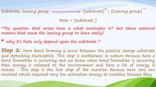 Substrate-leaving group [substrate]
++ [Leaving group]
-
Rate = [substrate ]
*The question that arises here is what motivates it? Are there external
reasons that cause the leaving group to leave easily?
* Why it’s Rate only depend upon the substrate ?
Step 2: Here bond forming is occur between the positive charge substrate
and Attacking Nucleophile. This step is exothermic in nature because here a
bond formation is occurring and we know when bond formation is occurring
then energy is released to the environment and here a lot of energy is
release . This step is the fast step of the reaction because here Ions are
involved which required very low activation energy to combine because they
 