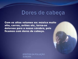            Dores de cabeçaCom os altos volumes ex: música muito alta, carros, aviões etc, torna-se doloroso para a nosso cérebro, pois ficamos com dores de cabeça.EFEITOS DA POLUIÇÃO SONORA