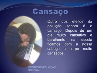 CansaçoOutro dos efeitos da poluição sonora é o cansaço. Depois de um dia muito cansativo e barulhento na escola ficamos com a nossa cabeça e corpo muito cansados.EFEITOS DA POLUIÇÃO SONORA
