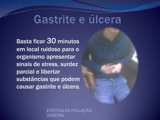         Gastrite e úlceraBasta ficar 30 minutos em local ruidoso para o organismo apresentar sinais de stress, surdez parcial e libertar substâncias que podem causar gastrite e úlcera. EFEITOS DA POLUIÇÃO SONORA