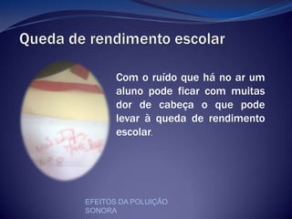Queda de rendimento escolarCom o ruído que há no ar um aluno pode ficar com muitas  dor de cabeça o que pode levar à queda de rendimento escolar.EFEITOS DA POLUIÇÃO SONORA