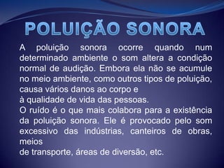POLUIÇÃO SONORAA poluição sonora ocorre quando num determinado ambiente o som altera a condição normal de audição. Embora ela não se acumule no meio ambiente, como outros tipos de poluição, causa vários danos ao corpo eà qualidade de vida das pessoas.O ruído é o que mais colabora para a existência da poluição sonora. Ele é provocado pelo som excessivo das indústrias, canteiros de obras, meiosde transporte, áreas de diversão, etc.