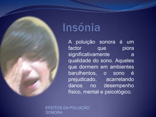                  InsóniaA poluição sonora é um factor que piora  significativamente a qualidade do sono. Aqueles que dormem em ambientes barulhentos, o sono é prejudicado, acarretando danos no desempenho físico, mental e psicológico. EFEITOS DA POLUIÇÃO SONORA