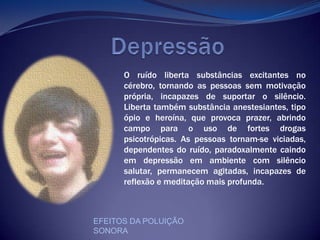                DepressãoO ruído liberta substâncias excitantes no cérebro, tornando as pessoas sem motivação própria, incapazes de suportar o silêncio. Liberta também substância anestesiantes, tipo ópio e heroína, que provoca prazer, abrindo campo para o uso de fortes drogas psicotrópicas. As pessoas tornam-se viciadas, dependentes do ruído, paradoxalmente caindo em depressão em ambiente com silêncio salutar, permanecem agitadas, incapazes de reflexão e meditação mais profunda. EFEITOS DA POLUIÇÃO SONORA