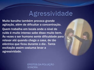              AgressividadeMuito barulho também provoca grande agitação, além de dificultar a concentração. Quem trabalha em locais onde o nível de ruído é muito intenso sabe disso muito bem. Às vezes o ser humano sente dificuldade para relaxar até quando chega a casa, de tão eléctrica que ficou durante o dia . Tanta excitação assim costuma levar a agressividade.EFEITOS DA POLUIÇÃO SONORA