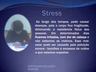                     StressAo longo dos tempos, pode causar doenças, pois o corpo fica fragilizado, diminuindo a resistência física das pessoas. Em determinados dias ficamos irritados, com dor de cabeça e não sabemos os motivos. Esse mal-estar pode ser causado pela poluição sonora - barulhos e excessos de ruídos a que estamos expostos.EFEITOS DA POLUIÇÃO SONORA