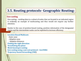 3.5. Routing protocols- Geographic Routing:
Geo-casting
Geo-casting – sending data to a subset of nodes that are located in an indicated region
is evidently an example of multicasting and thus would not require any further
attention.
Similar to the case of position-based routing, position information of the designated
region and the intermediate nodes can be exploited to increase efficiency
Location Based Multicast:
-Static zone
- Adaptive zone
- Adaptive distances
Finding the right direction
Tessellating the plane
Mesh-based geo-casting
Geo-casting using a uni-cast protocol – GeoTORA
Trajectory-based forwarding (TBF)
 