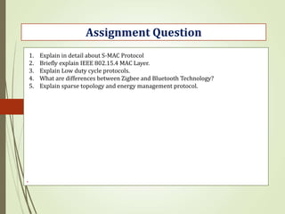 .
Assignment Question
1. Explain in detail about S-MAC Protocol
2. Briefly explain IEEE 802.15.4 MAC Layer.
3. Explain Low duty cycle protocols.
4. What are differences between Zigbee and Bluetooth Technology?
5. Explain sparse topology and energy management protocol.
 