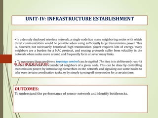 INTRODUCTION:
UNIT-IV: INFRASTRUCTURE ESTABLISHMENT
OUTCOMES:
To understand the performance of sensor network and identify bottlenecks.
• In a densely deployed wireless network, a single node has many neighboring nodes with which
direct communication would be possible when using sufficiently large transmission power. This
is, however, not necessarily beneficial: high transmission power requires lots of energy, many
neighbors are a burden for a MAC protocol, and routing protocols suffer from volatility in the
network when nodes move around and frequently form or sever many links.
• To overcome these problems, topology control can be applied. The idea is to deliberately restrict
the set of nodes that are considered neighbors of a given node. This can be done by controlling
transmission power, by introducing hierarchies in the network and signaling out some nodes to
take over certain coordination tasks, or by simply turning off some nodes for a certain time.
 